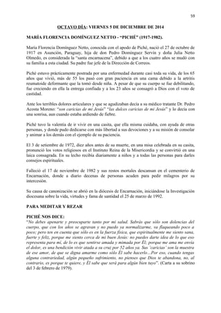 59 
OCTAVO DÍA: VIERNES 5 DE DICIEMBRE DE 2014 
MARÍA FLORENCIA DOMÍNGUEZ NETTO - “PICHÉ” (1917-1982). 
María Florencia Domínguez Netto, conocida con el apodo de Piché, nació el 27 de octubre de 
1917 en Asunción, Paraguay, hija de don Pedro Domínguez Servín y doña Julia Netto 
Olmedo, es considerada la “santa encarnacena”, debido a que a los cuatro años se mudó con 
su familia a esta ciudad. Su padre fue jefe de la Dirección de Correos. 
Piché estuvo prácticamente postrada por una enfermedad durante casi toda su vida, de los 65 
años que vivió, más de 55 los pasó con gran paciencia en una cama debido a la artritis 
reumatoide deformante que la tomó desde niña. A pesar de que su cuerpo se fue debilitando, 
fue creciendo en ella la entrega confiada y a los 23 años se consagró a Dios con el voto de 
castidad. 
Ante los terribles dolores articulares y que se agudizaban decía a su médico tratante Dr. Pedro 
Acosta Moreno: “son caricias de mi Jesús” “las dulces caricias de mi Jesús” y lo decía con 
una sonrisa, aun cuando estaba ardiendo de fiebre. 
Piché tuvo la valentía de ir vivir en una casita, que ella misma cuidaba, con ayuda de otras 
personas, y donde pudo dedicarse con más libertad a sus devociones y a su misión de consolar 
y animar a los demás con el ejemplo de su paciencia. 
El 3 de setiembre de 1972, diez años antes de su muerte, en una misa celebrada en su casita, 
pronunció los votos religiosos en el Instituto Reina de la Misericordia y se convirtió en una 
laica consagrada. En su lecho recibía diariamente a niños y a todas las personas para darles 
consejos espirituales. 
Falleció el 17 de noviembre de 1982 y sus restos mortales descansan en el cementerio de 
Encarnación, donde a diario decenas de personas acuden para pedir milagros por su 
intercesión. 
Su causa de canonización se abrió en la diócesis de Encarnación, iniciándose la Investigación 
diocesana sobre la vida, virtudes y fama de santidad el 25 de marzo de 1992. 
PARA MEDITAR Y REZAR 
PICHÉ NOS DICE: 
“No debes apenarte y preocuparte tanto por mi salud. Sabrás que sólo son dolencias del 
cuerpo, que con los años se agravan y no puedo ya normalizarme, va flaqueando poco a 
poco; pero ten en cuenta que sólo es en la fuerza física, que espiritualmente me siento sana, 
fuerte y feliz, porque me siento cerca de mi buen Jesús: no puedes darte idea de lo que eso 
representa para mí, de lo es que sentirse amada y mimada por Él; porque me ama me envía 
el dolor, es una bendición vivir atada a su cruz por 52 años ya. Sus ‘caricias’ son la muestra 
de ese amor, de que se digna amarme como sólo Él sabe hacerlo…Por eso, cuando tengas 
alguna contrariedad, algún pequeño sufrimiento, no pienses que Dios te abandona, no, al 
contrario, es porque te quiere, y Él sabe que será para algún bien tuyo”. (Carta a su sobrino 
del 3 de febrero de 1979). 
 