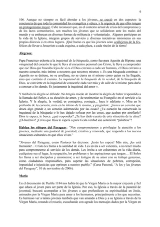 6 
106. Aunque no siempre es fácil abordar a los jóvenes, se creció en dos aspectos: la 
conciencia de que toda la comunidad los evangeliza y educa, y la urgencia de que ellos tengan 
un protagonismo mayor. Cabe reconocer que, en el contexto actual de crisis del compromiso y 
de los lazos comunitarios, son muchos los jóvenes que se solidarizan ante los males del 
mundo y se embarcan en diversas formas de militancia y voluntariado. Algunos participan en 
la vida de la Iglesia, integran grupos de servicio y diversas iniciativas misioneras en sus 
propias diócesis o en otros lugares. ¡Qué bueno es que los jóvenes sean «callejeros de la fe», 
felices de llevar a Jesucristo a cada esquina, a cada plaza, a cada rincón de la tierra! 
Alegraos: 
Papa Francisco exhorta a la inquietud de la búsqueda, como fue para Agustín de Hipona: una 
«inquietud del corazón lo que le lleva al encuentro personal con Cristo, le lleva a comprender 
que ese Dios que buscaba lejos de sí es el Dios cercano a cada ser humano, el Dios cercano a 
nuestro corazón, más íntimo a nosotros que nosotros mismos ». Es una búsqueda continua: « 
Agustín no se detiene, no se arrellana, no se cierra en sí mismo como quien ya ha llegado, 
sino que continúa el camino. La inquietud de la búsqueda de la verdad, de la búsqueda de 
Dios, se convierte en la inquietud de conocerle cada vez más y de salir de sí mismo para darlo 
a conocer a los demás. Es justamente la inquietud del amor ». 
Y también la alegría se difunde. No tengáis miedo de mostrar la alegría de haber respondido a 
la llamada del Señor, a su elección de amor, y de testimoniar su Evangelio en el servicio a la 
Iglesia. Y la alegría, la verdad, es contagiosa; contagia... hace ir adelante ». Mira en lo 
profundo de tu corazón, mira en lo íntimo de ti mismo, y pregúntate: ¿tienes un corazón que 
desea algo grande o un corazón adormecido por las cosas? ¿Tu corazón ha conservado la 
inquietud de la búsqueda o lo has dejado sofocar por las cosas, que acaban por atrofiarlo? 
Dios te espera, te busca: ¿qué respondes? ¿Te has dado cuenta de esta situación de tu alma? 
¿O duermes? ¿Crees que Dios te espera o para ti esta verdad son solamente “palabras”? 
Hablan los obispos del Paraguay: “Nos comprometemos a privilegiar la atención a los 
jóvenes, mediante una pastoral de juventud, creativa y renovada, que responda a las nuevas 
situaciones culturales en que ellos viven.” 
“Jóvenes del Paraguay, como Pastores les decimos: ¡Jesús les espera! Más aún, ¡les está 
llamando!... Cristo les llama a la santidad de vida. Les invita a ser valientes, a no tener miedo 
para comprometerse al servicio de los demás. Les invita a ser coherentes en la vida diaria, 
cualquiera sea el lugar, la ocupación, los problemas y las aspiraciones que tengan… El Señor 
les llama a ser discípulos y misioneros; a ser testigos de su amor con su trabajo generoso, 
como ciudadanos responsables, para superar las situaciones de pobreza, corrupción, 
impunidad e injusticias que oprimen a nuestro pueblo.” (Carta Pastoral, “A los y las jóvenes 
del Paraguay”, 10 de noviembre de 2006). 
María 
En el documento de Puebla 1184 nos habla de que la Virgen María es la mayor creyente y fiel 
que educa al joven para ser parte de la Iglesia. Por eso, la Iglesia a través de la pastoral de 
juventud, buscará acompañar a los jóvenes a que profundicen su espiritualidad en Jesús, 
animados por la Virgen María para amar a los hermanos, principalmente a los que necesitan. 
Es hermoso ver a tantos jóvenes también que van amando a Dios y a su Iglesia a través de la 
Virgen María, rezando el rosario, escuchando con agrado los mensajes dados por la Virgen en 
 