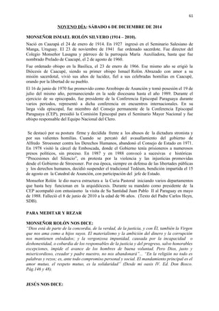 61 
NOVENO DÍA: SÁBADO 6 DE DICIEMBRE DE 2014 
MONSEÑOR ISMAEL ROLÓN SILVERO (1914 – 2010). 
Nació en Caazapá el 24 de enero de 1914. En 1927 ingresó en el Seminario Salesiano de 
Manga, Uruguay. El 23 de noviembre de 1941 fue ordenado sacerdote. Fue director del 
Colegio Monseñor Lasagna y párroco de la parroquia María Auxiliadora, hasta que fue 
nombrado Prelado de Caacupé, el 2 de agosto de 1960. 
Fue ordenado obispo en la Basílica, el 23 de enero de 1966. Ese mismo año se erigió la 
Diócesis de Caacupé, siendo su primer obispo Ismael Rolón. Abrazado con amor a su 
misión sacerdotal, vivió sus años de lucidez, fiel a sus celebradas homilías en Caacupé, 
orando por la libertad de su pueblo. 
El 16 de junio de 1970 fue promovido como Arzobispo de Asunción y tomó posesión el 19 de 
julio del mismo año, permaneciendo en la sede diocesana hasta el año 1989. Durante el 
ejercicio de su episcopado, fue presidente de la Conferencia Episcopal Paraguaya durante 
varios periodos, representó a dicha conferencia en encuentros internacionales. En su 
larga vida episcopal, fue miembro del Consejo permanente de la Conferencia Episcopal 
Paraguaya (CEP), presidió la Comisión Episcopal para el Seminario Mayor Nacional y fue 
obispo responsable del Equipo Nacional del Clero. 
Se destacó por su postura firme y decidida frente a los abusos de la dictadura stronista y 
por sus valientes homilías. Cuando se percató del avasallamiento del gobierno de 
Alfredo Stroessner contra los Derechos Humanos, abandonó el Consejo de Estado en 1971. 
En 1978 visitó la cárcel de Emboscada, donde el Gobierno tenía prisioneros a numerosos 
presos políticos, sin proceso. En 1987 y en 1988 convocó a sucesivas e históricas 
“Procesiones del Silencio”, en protesta por la violencia y las injusticias promovidas 
desde el Gobierno de Stroessner. Por esa época, siempre en defensa de las libertades públicas 
y los derechos humanos, decidió suspender el tradicional Tedéum, bendición impartida el 15 
de agosto en la Catedral de Asunción, con participación del jefe de Estado. 
Monseñor Rolón le dio nueva estructura a la Curia Pastoral iniciando varios departamentos 
que hasta hoy funcionan en la arquidiócesis. Durante su mandato como presidente de la 
CEP acompañó con entusiasmo la visita de Su Santidad Juan Pablo II al Paraguay en mayo 
de 1988. Falleció el 8 de junio de 2010 a la edad de 96 años. (Texto del Padre Carlos Heyn, 
SDB). 
PARA MEDITAR Y REZAR 
MONSEÑOR ROLÓN NOS DICE: 
“Dios está de parte de la concordia, de la verdad, de la justicia, y con Él, también la Virgen 
que nos ama como a hijos suyos. El materialismo y la ambición del dinero y la corrupción 
nos mantienen enlodados; y la vergonzosa impunidad, causada por la incapacidad o 
deshonestidad, o cobardía de los responsables de la justicia y del progreso, salvo honorables 
excepciones, impide el avance de los hombres de buena voluntad. Pero Dios, justo y 
misericordioso, creador y padre nuestro, no nos abandonará”... “En la religión no todo es 
palabras y rezos; es, ante todo compromiso personal y social. El mandamiento principal es el 
amor mutuo, el respeto mutuo, es la solidaridad” (Desde mi oasis IV. Ed. Don Bosco. 
Pág.146 y 48). 
JESÚS NOS DICE: 
 