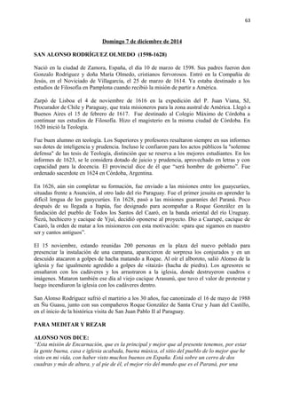 63 
Domingo 7 de diciembre de 2014 
SAN ALONSO RODRÍGUEZ OLMEDO (1598-1628) 
Nació en la ciudad de Zamora, España, el día 10 de marzo de 1598. Sus padres fueron don 
Gonzalo Rodríguez y doña María Olmedo, cristianos fervorosos. Entró en la Compañía de 
Jesús, en el Noviciado de Villagarcía, el 25 de marzo de 1614. Ya estaba destinado a los 
estudios de Filosofía en Pamplona cuando recibió la misión de partir a América. 
Zarpó de Lisboa el 4 de noviembre de 1616 en la expedición del P. Juan Viana, SJ, 
Procurador de Chile y Paraguay, que traía misioneros para la zona austral de América. Llegó a 
Buenos Aires el 15 de febrero de 1617. Fue destinado al Colegio Máximo de Córdoba a 
continuar sus estudios de Filosofía. Hizo el magisterio en la misma ciudad de Córdoba. En 
1620 inició la Teología. 
Fue buen alumno en teología. Los Superiores y profesores resaltaron siempre en sus informes 
sus dotes de inteligencia y prudencia. Incluso le confiaron para los actos públicos la "solemne 
defensa" de las tesis de Teología, distinción que se reserva a los mejores estudiantes. En los 
informes de 1623, se le considera dotado de juicio y prudencia, aprovechado en letras y con 
capacidad para la docencia. El provincial dice de él que “será hombre de gobierno”. Fue 
ordenado sacerdote en 1624 en Córdoba, Argentina. 
En 1626, aún sin completar su formación, fue enviado a las misiones entre los guaycurúes, 
situadas frente a Asunción, al otro lado del río Paraguay. Fue el primer jesuita en aprender la 
difícil lengua de los guaycurúes. En 1628, pasó a las misiones guaraníes del Paraná. Poco 
después de su llegada a Itapúa, fue designado para acompañar a Roque González en la 
fundación del pueblo de Todos los Santos del Caaró, en la banda oriental del río Uruguay. 
Ñezú, hechicero y cacique de Yjuí, decidió oponerse al proyecto. Dio a Caarupé, cacique de 
Caaró, la orden de matar a los misioneros con esta motivación: «para que sigamos en nuestro 
ser y cantos antiguos”. 
El 15 noviembre, estando reunidas 200 personas en la plaza del nuevo poblado para 
presenciar la instalación de una campana, aparecieron de sorpresa los conjurados y en un 
descuido atacaron a golpes de hacha matando a Roque. Al oír el alboroto, salió Alonso de la 
iglesia y fue igualmente agredido a golpes de «itaizá» (hacha de piedra). Los agresores se 
ensañaron con los cadáveres y los arrastraron a la iglesia, donde destruyeron cuadros e 
imágenes. Mataron también ese día al viejo cacique Arasunú, que tuvo el valor de protestar y 
luego incendiaron la iglesia con los cadáveres dentro. 
San Alonso Rodríguez sufrió el martirio a los 30 años, fue canonizado el 16 de mayo de 1988 
en Ñu Guasu, junto con sus compañeros Roque González de Santa Cruz y Juan del Castillo, 
en el inicio de la histórica visita de San Juan Pablo II al Paraguay. 
PARA MEDITAR Y REZAR 
ALONSO NOS DICE: 
“Esta misión de Encarnación, que es la principal y mejor que al presente tenemos, por estar 
la gente buena, casa e iglesia acabada, buena música, el sitio del pueblo de lo mejor que he 
visto en mi vida, con haber visto muchos buenos en España. Está sobre un cerro de dos 
cuadras y más de altura, y al pie de él, el mejor río del mundo que es el Paraná, por una 
 