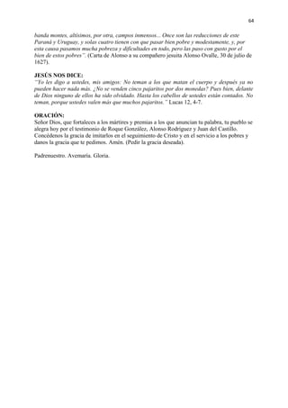 64 
banda montes, altísimos, por otra, campos inmensos... Once son las reducciones de este 
Paraná y Uruguay, y solas cuatro tienen con que pasar bien pobre y modestamente, y, por 
esta causa pasamos mucha pobreza y dificultades en todo, pero las paso con gusto por el 
bien de estos pobres”. (Carta de Alonso a su compañero jesuita Alonso Ovalle, 30 de julio de 
1627). 
JESÚS NOS DICE: 
“Yo les digo a ustedes, mis amigos: No teman a los que matan el cuerpo y después ya no 
pueden hacer nada más. ¿No se venden cinco pajaritos por dos monedas? Pues bien, delante 
de Dios ninguno de ellos ha sido olvidado. Hasta los cabellos de ustedes están contados. No 
teman, porque ustedes valen más que muchos pajaritos.” Lucas 12, 4-7. 
ORACIÓN: 
Señor Dios, que fortaleces a los mártires y premias a los que anuncian tu palabra, tu pueblo se 
alegra hoy por el testimonio de Roque González, Alonso Rodríguez y Juan del Castillo. 
Concédenos la gracia de imitarlos en el seguimiento de Cristo y en el servicio a los pobres y 
danos la gracia que te pedimos. Amén. (Pedir la gracia deseada). 
Padrenuestro. Avemaría. Gloria. 
