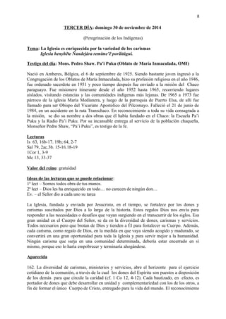 8 
TERCER DÍA: domingo 30 de noviembre de 2014 
(Peregrinación de los Indígenas) 
Tema: La Iglesia es enriquecida por la variedad de los carismas 
Iglesia henyhẽte Ñandejára remime’ẽ porãitágui. 
Testigo del día: Mons. Pedro Shaw. Pa’i Puku (Oblato de María Inmaculada, OMI) 
Nació en Amberes, Bélgica, el 6 de septiembre de 1925. Siendo bastante joven ingresó a la 
Congregación de los Oblatos de María Inmaculada, hizo su profesión religiosa en el año 1946, 
fue ordenado sacerdote en 1951 y poco tiempo después fue enviado a la misión del Chaco 
paraguayo. Fue misionero itinerante desde el año 1952 hasta 1965, recorriendo lugares 
aislados, visitando estancias y las comunidades indígenas más lejanas. De 1965 a 1973 fue 
párroco de la iglesia María Medianera, y luego de la parroquia de Puerto Elsa, de allí fue 
llamado para ser Obispo del Vicariato Apostólico del Pilcomayo. Falleció el 21 de junio de 
1984, en un accidente en la ruta Transchaco. En reconocimiento a toda su vida consagrada a 
la misión, se dio su nombre a dos obras que él había fundado en el Chaco: la Escuela Pa’i 
Puku y la Radio Pa’i Puku. Por su incansable entrega al servicio de la población chaqueña, 
Monseñor Pedro Shaw, “Pa’i Puku”, es testigo de la fe. 
Lecturas 
Is 63, 16b-17. 19b; 64, 2-7 
Sal 79, 2ac.3b. 15-16.18-19 
1Cor 1, 3-9 
Mc 13, 33-37 
Valor del reino: gratuidad 
Ideas de las lecturas que se puede relacionar: 
1ª lect – Somos todos obra de tus manos. 
2ª lect – Dios les ha enriquecido en todo… no carecen de ningún don… 
Ev. – el Señor dio a cada uno su tarea 
La Iglesia, fundada y enviada por Jesucristo, en el tiempo, se fortalece por los dones y 
carismas suscitados por Dios a lo largo de la historia. Estos regalos Dios nos envía para 
responder a las necesidades o desafíos que vayan surgiendo en el transcurrir de los siglos. Esa 
gran unidad en el Cuerpo del Señor, se da en la diversidad de dones, carismas y servicios. 
Todos necesarios pero que brotan de Dios y tienden a Él para fortalecer su Cuerpo. Además, 
cada carisma, como regalo de Dios, en la medida en que vaya siendo acogido y madurado, se 
convertirá en una gran oportunidad para toda la Iglesia y para servir mejor a la humanidad. 
Ningún carisma que surja en una comunidad determinada, debería estar encerrado en sí 
mismo, porque eso lo haría empobrecer y terminaría ahogándose. 
Aparecida 
162. La diversidad de carismas, ministerios y servicios, abre el horizonte para el ejercicio 
cotidiano de la comunión, a través de la cual los dones del Espíritu son puestos a disposición 
de los demás para que circule la caridad (cf. 1 Co 12, 4-12). Cada bautizado, en efecto, es 
portador de dones que debe desarrollar en unidad y complementariedad con los de los otros, a 
fin de formar el único Cuerpo de Cristo, entregado para la vida del mundo. El reconocimiento 
 