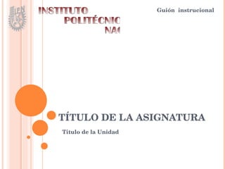 TÍTULO DE LA ASIGNATURA Guión  instrucional INSTITUTO POLITÉCNICO NACIONAL Titulo de la Unidad 