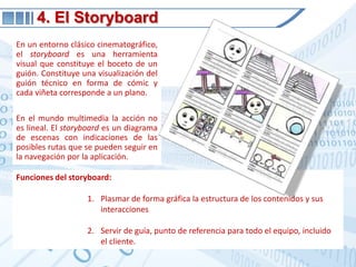 4. El StoryboardEn un entorno clásico cinematográfico, el storyboard es una herramienta visual que constituye el boceto de un guión. Constituye una visualización del guión técnico en forma de cómic y cada viñeta corresponde a un plano. En el mundo multimedia la acción no es lineal. El storyboardes un diagrama de escenas con indicaciones de las posibles rutas que se pueden seguir en la navegación por la aplicación.Funciones del storyboard:Plasmar de forma gráfica la estructura de los contenidos y sus interaccionesServir de guía, punto de referencia para todo el equipo, incluido el cliente.