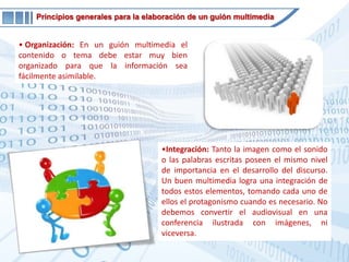 Principios generales para la elaboración de un guión multimediaOrganización: En un guión multimedia el contenido o tema debe estar muy bien organizado para que la información sea fácilmente asimilable. 
