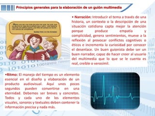 Integración: Tanto la imagen como el sonido o las palabras escritas poseen el mismo nivel de importancia en el desarrollo del discurso. Un buen multimedia logra una integración de todos estos elementos, tomando cada uno de ellos el protagonismo cuando es necesario. No debemos convertir el audiovisual en una conferencia ilustrada con imágenes, ni viceversa.Principios generales para la elaboración de un guión multimediaNarración: Introducir el tema a través de una historia, un contexto o la descripción de una situación cotidiana capta mejor la atención porque produce empatía y complicidad, genera sentimientos, mueve a la reflexión al provocar conflictos cognitivos o éticos e incrementa la curiosidad por conocer el desenlace. Un buen guionista debe ser un buen narrador, capaz de hacer creer al usuario del multimedia que lo que se le cuenta es real, creíble o verosímil.
