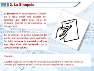 2. La SinopsisLa sinopsis es el desarrollo más amplio de la idea inicial, una especie de resumen que debe dejar claro el resumen general de la aplicación, la idea general.En la sinopsis se deben establecer los puntos más destacables de la aplicación. Se debe destacar lo esencial, y ofrecer una idea clara del contenido de la aplicación o programa.Ejemplo:Cuantas veces esta interesado en ver una película en el cine o rentar un  video y lo primero que hacemos es leer la información del contenido de la película. 