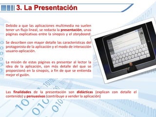 3. La PresentaciónDebido a que las aplicaciones multimedia no suelen tener un flujo lineal, se redacta la presentación, unas páginas explicativas entre la sinopsis y el storyboard. Se describen con mayor detalle las características del protagonista de la aplicación y el modo de interacción usuario-aplicación.La misión de estas páginas es presentar al lector la idea de la aplicación, con más detalle del que se proporcionó en la sinopsis, a fin de que se entienda mejor el guión.Las finalidades de la presentación son didácticas (explican con detalle el contenido) y persuasivas (contribuye a vender la aplicación)