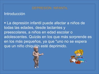 DEPRESIÓN  INFANTILIntroducción La depresión infantil puede afectar a niños de todas las edades, desde lactantes y preescolares, a niños en edad escolar o adolescentes. Quizás en los que más sorprende es en los más pequeños, ya que "uno no se espera que un niño chiquitín esté deprimido.  Los estudios epidemiológicos muestran que en la edad preescolar la incidencia es de un 4-5 por ciento de los niños y en cuanto a la edad escolar hay estudios, como el de la doctora Edelmira Doménech, que apuntan hacia el 7-9 por ciento de los niños en edad escolar. La depresión se puede definir como un trastorno del estado de ánimo, pero de forma no transitoria, es decir, no es algo puntual sino que los síntomas están presentes a lo largo de una temporada.http://profesional.medicinatv.com/reportajes/muestra.asp?id=923