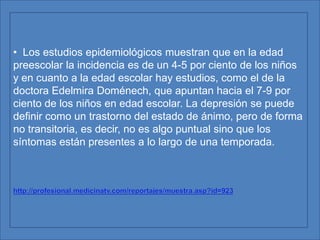 DEPRESIÓN  INFANTIL  La depresión en México se presenta cada vez más en los niños y adolescentes, principalmente por la falta de diálogo y afecto en su familia, aseguró la especialista en desarrollo social María Anguiano Molina. La también investigadora de la especialidad en educador de la calle, del Centro Universitario de Ciencias Sociales y Humanidades de la Universidad de Guadalajara, indicó que por otra parte faltan proyectos integrales de seguimiento a los menores con problemas, por lo que su manejo es impreciso e incompleto. La depresión infantil puede esconderse detrás de una máscara de irritabilidad, de agresividad, hiperactividad y rebeldía 