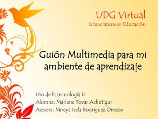 UDG Virtual
Licenciatura en Educación
Guión Multimedia para mi
ambiente de aprendizaje
Uso de la tecnología II
Alumna: Marlene Tovar Achutigui
Asesora: Mireya Isela Rodríguez Orozco
 
