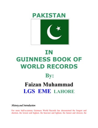 PAKISTAN <br />INGUINNESS BOOK OF WORLD RECORDS<br /> By:<br />Faizan Muhammad LGS  EME  LAHORE<br />                      <br />History and Introduction<br />For more half-a-century Guinness World Records has documented the longest and shortest, the lowest and highest, the heaviest and lightest, the fastest and slowest, the coldest and hottest, the commonest and the rarest, as well as a host of other fascinating extremes, discoveries and achievements, in, on, and beyond our planet Earth.<br />The origins of this famous book date back to 1951 in a shooting party in Eire. Guinness Brewing managing director, Sir Hugh Beaver became involved in a dispute as to whether the golden plover was Europe’s swiftest game bird. The definitive answer could not be found in any reference book. In 1954 there was a similar argument. Sir Hugh felt a book should be published containing answers to questions most likely to be asked. Twins Norris and Ross McWhirter were asked to compile facts and figures and the first Guinness Book of Records, as the work of reference was then known, was published on 27 August 1955. The 288-page book was an overnight success and become Britain’s best seller before Christmas that year.<br />Such is the popularity of this annual work of reference, and so great the international interest in record-breaking, that London-based Guinness World Records receives tens of thousands of letters every year from people who want to be included in the next edition or keen to make suggestions for new categories. The interesting and the weird all come together in the ‘Guinness World Records’, which is the brainchild of a brewary chief executive. Now in its 55th year of publication. This book has no parallel.<br />One of a kind, Guinness World Records is used by people all over the world and from all walks of life to inform, educate and entertain and, of course, to settle arguments. There are more than 40,000 individual records within Guinness World Records’     computerized database, only about 10 percent of which are published in the book itself.<br />Pakistan is not only a state with God-Gifted factors (like seasons, rivers etc) but there are many other factors for what each and every Pakistani feels proud to be a Pakistani. Here is a List of World Records set by Pakistanis.<br />Medical Records<br />Largest collection of dummies:<br />Since 1995, Dr. Muhammad Mustansar of the Children's Hospital and Institute of Child Health in Lahore, Pakistan has been collecting dummies as an educational movement against them. The collection now amounts to 1,994 dummies of different colors and shapes, each obtained from individual mothers.<br />left0Heaviest Kidney Stone:<br />Dr Malik Hussain Jalbani and Dr Ghulam Shabir Imran Akbar Arbani removed World's haviest Kindney stone having weight of 620 gm of patient Wazir Muhammand on 24 June 2008 at the Nephro-Urology Chandka Medical College Hospital, Sindh, Pakistan.<br /> <br />Operating Most Old Patient: <br /> <br />Dr. Naeem Taj is a renowned Laparoscopic Surgeon and he had successfully conducted a surgery of 107 years old women at Capital Hospital Islamabad breaking a world record of Dr. David D Dan of West Indies who operated a 92 year old patient. During the surgery 30 stones have been removed from the gallbladder of the old women “Chanan Jan”. Dr Taj thanked Allah Almighty on this achievement and in his interview he mentioned that it is all possible due to the professional assistance of Anesthetists Dr Arshad Ali, Dr Tauqeer, Dr Saba Yousaf, Dr Nadia, Dr Naheeda, and Dr Fazal.<br /> <br />Largest Appendix Removed:<br />An appendix removed from a 55-year-old Pakistani man on June 11, 2003, at Pakistan Institute of Medical Sciences, Islamabad, Pakistan, measured 23.5 cm (9.2 in) in length. The operation was carried out by Dr. Riaz Ahmed Khokhar. The appendix is a long, thin, worm-like pouch sticking out of the join between the large and small intestines. Doctors are still not sure of its purpose – or even if it has a purpose – and although it contains immune-system cells, if it's surgically removed, health doesn't suffer.<br /> <br />Largest Volunteer Ambulance Organization:<br />Abdul Sattar Edhi (Pakistan) began his ambulance service in 1948, ferrying injured people to hospital. Today, his radio-linked network includes 500 ambulances all over Pakistan, and attracts funds of US$5 million a year<br />Pakistan’s Extremes<br />Largest Mosque:<br /> <br />The largest mosque is Shah Faisal Mosque, near Islamabad, Pakistan. The total area of the complex is 18.97 ha (46.87 acres), with the covered area of the prayer hall being 0.48 ha (1.19 acres). It can accommodate 100,000 worshipers. <br />Largest Tea Bag:<br />The largest tea bag was made by Lipton Yellow Label of Lever Brothers, Pakistan Ltd weighing 8.9 kg (19.62 lb) and was displayed at the Avari Towers Hotel, Karachi, Pakistan on 22 June 2002. <br /> <br />Largest Football:A football made from artificial leather PV-PVC and hand-sewn by staff at Ihsan Sports of Hajipura, Sialkot, Pakistan, had a diameter of 4m (13ft 1in) when measured on 30 June 2002.<br />The super-sized soccer ball – an exact replica of the company's standard football – was made from 32 separate panels that were laminated, printed then hand-stitched together. It was unveiled at the Al Faysaliah shopping mall in Riyadh, Saudi Arabia, by members of the Disabled Children's Society. quot;
I was amazed at the size of the football,quot;
 said one spectator, quot;
and I imagine it would be really hard to actually play with.quot;
<br /> <br />Largest Flaming Image Using Candles: The largest flaming candle image took place at the Serena Hotel in Faisalabad, Pakistan when 48 people lit 8,154 candles to create the Sandoz logo on December 31, 2003. <br /> <br />Largest Kurta:<br /> <br />The Kurta is 101 feet tall and 59 feet 3 inches wide. Each sleeve is almost 57 feet long· It took a team of 50 hardworking professional tailors a period of 30 days to make the Kurta· The Kurta, is made of 800 yards of cotton blend fabric provided by Gul Ahmed Textiles· Our very own famous designer Deepak Perwani has added subtle yet stylish adornments to the Kurta to add to make it trendy while still being traditional.<br />Written And Educational Records<br />21 A Grades :Ali Moeen Nawazish of Rawalpindi has brought worldwide recognition to Pakistan by blazing his way into the Guinness Book of World Records, clearing 23 A-Level subjects and securing A Grade in 21 of them. A student of Roots School System, it was Ali’s “thirst for knowledge” that made him the only student in the world to appear in 23 subjects. He appeared in all examinations within 12 months. Rarely has a Pakistani student taken up subjects that Ali opted for, like Tourism and Marine Sciences. He is also the first student in the world to have secured 21 A Grades; the previous record being 13.No wonder his remarkable success drew the attention of major international newspapers with CNN and BBC also airing his interviews. Unfortunately authorities in Pakistan were unmoved. When Ali sat down to fill up his university application forms at home, there was barely enough space to list all his qualifications. With his talent spilling over, it was no surprise that he also achieved a top score in the US admissions test and was accepted by most Ivy League institutions, including Harvard and Yale. Apart from core science subjects, Ali is almost entirely self-taught with his extraordinary memory and amazing analytical powers. <br />Youngest Civil Judge:<br />Muhammad Ilyas passed the examination enabling him to become a Civil Judge in July 1952 at the age of 20 years 9 months, although formalities such as medicals meant that it was not until eight months later that he started work as a Civil Judge in Lahore, Pakistan. <br />Smallest Quran (in size):<br />The smallest published Quran book measures 1.7 cm x 1.28 cm x 0.72 cm (0.66 in x 0.50 in x 0.28 in). It is published in an unabridged, bound version, in fine print Arabic and is 571 pages long. Dr Muhammad Karim Beebani at October 15, 2004 in Pakistan.<br />Sports Records<br />Most Wickets Taken in Cricket:Waseem Akram, a Cricket ICON of Pakistan have set a world record by taking the most wickets in one day international cricket matches i.e. 502 wickets. He have taken 502 wickets in his cricket career between 1984 to 2003 in 356 Matches, throwing 18186 balls and giving 11812 runs with the best of 5/15 . He Got 4 wickets in a match 17 times and got 5 wickets in a match 6 times.<br />Youngest Cricket Test Player: The youngest Test player ever is Hasan Raza (Pakistan) who made his debut, aged 14 years 227 days, against Zimbabwe at Faisalabad, Pakistan on 24 October 1996.Born 11 March 1982 in Karachi, like other Pakistani cricketers Raza was given test match experience very early. The right-handed batsman has played for Pakistan Customs, Habib Bank Limited, Karachi Cricket Association, and Pakistan.Most World Championship Squash Titles:<br />Since the World Open was inaugurated in 1975, Jansher Khan has clinched the title eight times, with his relative Jahangir coming close behind winning six titles. But Jahangir has also claimed three International Squash Rackets Federation world individual titles, taking his tally of World titles to a record-breaking total of nine. In 1982 Jahangir astonished everyone by winning the International Squash Players Association Championship without losing a single point! Jansher played in his first World Open in 1987 in Birmingham, England, beating Jahangir in the semi-final. Jansher has only once failed to make it to the final in the 10 World Opens he has played.<br />Fastest Cricket Ball Thrown:<br />Every One Know, Our Hero and cricketer Shoaib Akhtar have thrown the cricket ball with fastest speed 161.3 km/h against England on 22 February 2003 in a World Cup match at Newlands, Cape Town, South Africa.<br />                <br />Highest Margin Of Victory - One Day International:<br /> <br />The largest victory margin is 233 runs by Pakistan against Bangladesh (320 for the loss of three wickets to 87 all out), at Dhaka, Bangladesh, on June 2, 2000.<br />Other Amazing Records By Pakistanis<br />Most Trees (5 Lacks) Planted in 24 Hours: <br />On 15 July 2009, A Team of 300 Planters Planted 541,176 Trees (of mangrove) in 24 hours in Thatta District and broke the previous record of 447,874 trees planted in the Shrigram Reserve Forest in Dhubri, Assam, on 12–13 June 2009. The event took place in Keti Bundar, Thatta District, which is about 200 km (125 miles) south-east of Karachi in Pakistan.  <br />Heaviest Weight Lifted with Ear:<br />Mr. Zafar Gill from Lahore, Pakistan Set a World Record by pulling Heaviest Weight of 73 kg on 3 January 2009. He used his Right to break this record 3rd time. <br />Tallest Cake: Network Television Marketing Ltd. created a cake measuring 32 m (105 ft) tall with 105 tiers in Faisalabad, Pakistan, on 16 August 1997. <br />