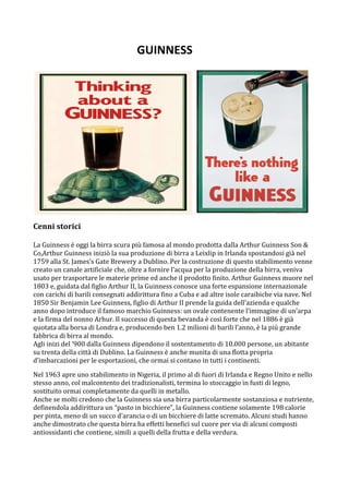 GUINNESS 
                                     




Cenni storici 
 
La Guinness è oggi la birra scura più famosa al mondo prodotta dalla Arthur Guinness Son & 
Co,Arthur Guinness iniziò la sua produzione di birra a Leixlip in Irlanda spostandosi già nel 
1759 alla St. James’s Gate Brewery a Dublino. Per la costruzione di questo stabilimento venne 
creato un canale artificiale che, oltre a fornire l’acqua per la produzione della birra, veniva 
usato per trasportare le materie prime ed anche il prodotto finito. Arthur Guinness muore nel 
1803 e, guidata dal figlio Arthur II, la Guinness conosce una forte espansione internazionale 
con carichi di barili consegnati addirittura fino a Cuba e ad altre isole caraibiche via nave. Nel 
1850 Sir Benjamin Lee Guinness, figlio di Arthur II prende la guida dell’azienda e qualche 
anno dopo introduce il famoso marchio Guinness: un ovale contenente l’immagine di un’arpa 
e la firma del nonno Arhur. Il successo di questa bevanda è così forte che nel 1886 è già 
quotata alla borsa di Londra e, producendo ben 1.2 milioni di barili l’anno, è la più grande 
fabbrica di birra al mondo.  
Agli inizi del ‘900 dalla Guinness dipendono il sostentamento di 10.000 persone, un abitante 
su trenta della città di Dublino. La Guinness è anche munita di una flotta propria 
d’imbarcazioni per le esportazioni, che ormai si contano in tutti i continenti.  

Nel 1963 apre uno stabilimento in Nigeria, il primo al di fuori di Irlanda e Regno Unito e nello 
stesso anno, col malcontento dei tradizionalisti, termina lo stoccaggio in fusti di legno, 
sostituito ormai completamente da quelli in metallo. 
Anche se molti credono che la Guinness sia una birra particolarmente sostanziosa e nutriente, 
definendola addirittura un “pasto in bicchiere”, la Guinness contiene solamente 198 calorie 
per pinta, meno di un succo d’arancia o di un bicchiere di latte scremato. Alcuni studi hanno 
anche dimostrato che questa birra ha effetti benefici sul cuore per via di alcuni composti 
antiossidanti che contiene, simili a quelli della frutta e della verdura. 
 