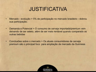 JUSTIFICATIVA
• Mercado - evolução > 5% de participação no mercado brasileiro - dobrou
sua participação;
• Demanda e Potencial > O consumo de cerveja importada/premium vem
deixando de ser seleto, além de ser mais rentável quando comparado as
outras bebidas
• Conclusões sobre o mercado > Os atuais consumidores de cerveja
premium são o principal foco para ampliação de mercado da Guinness
 