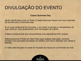 DIVULGAÇÃO DO EVENTO
Copos Guinness Day
Serão distribuídos entre os Pubs e Casas Noturnas Copos com uma chamada
de convite para o Guinness Day.
É um copo tradicional da Guinness, e ao inserir a cerveja e a temperatura do
copo diminuir, será apresentado uma mensagem do evento.
A ideia é proporcional aos consumidores uma experiência Pré- evento.
Selecionaremos 5 Pubs em São Paulo para realizar esta ação, ocorrerá
também uma gravação da reação do público com micro câmeras nas mesas e
balcões.
O vídeo será lançado no canal do Youtube da marca em um formato de viral.
 