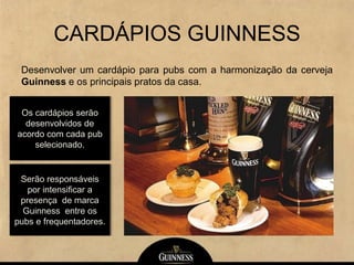 CARDÁPIOS GUINNESS
Desenvolver um cardápio para pubs com a harmonização da cerveja
Guinness e os principais pratos da casa.
Os cardápios serão
desenvolvidos de
acordo com cada pub
selecionado.
Serão responsáveis
por intensificar a
presença de marca
Guinness entre os
pubs e frequentadores.
 