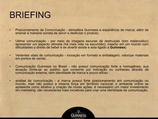 BRIEFING
• Posicionamento de Comunicação - atmosfera Guinness e experiência de marca; além de
ensinar a maneira correta de servir e desfrutar o produto;
• Ultima comunicação - por meio de imagens escuras de destruição (tom melancólico)
apresentar um aspecto otimista (há mais vida na escuridão); mesmo em um mundo com
dificuldades o direito de beber e se divertir existe e esta ligado a Guinness)
• Vertentes vitais de comunicação - inovação em formato e embalagem; valorizar materiais
em pontos de venda;
• Comunicação Guinness no Brasil - não possui comunicação forte e homogênea, sua
atuação limita-se ao publico que consome por indicação ou conheceu através da
comunicação externa; sem identidade de marca e pouco eficaz ;
• analise da comunicação - a marca possui forte posicionamento em comunicação no
mundo, mas não possui a mesma força em território nacional; o ambiente online se
apresenta como atrativo p criação de novas ações; é necessário um maior investimento
em marketing; são necessárias mais iniciativas para criar uma identidade de comunicação.
 