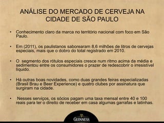 ANÁLISE DO MERCADO DE CERVEJA NA
CIDADE DE SÃO PAULO
• Conhecimento claro da marca no território nacional com foco em São
Paulo.
• Em (2011), os paulistanos saborearam 8,6 milhões de litros de cervejas
especiais, mais que o dobro do total registrado em 2010.
• O segmento dos rótulos especiais cresce num ritmo acima da média e
sedimentou entre os consumidores o prazer de redescobrir o irresistível
líquido.
• Há outras boas novidades, como duas grandes feiras especializadas
(Brasil Brau e Beer Experience) e quatro clubes por assinatura que
surgiram na cidade.
• Nesses serviços, os sócios pagam uma taxa mensal entre 40 e 100
reais para ter o direito de receber em casa algumas garrafas e latinhas.
 