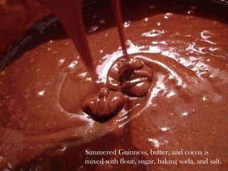 Simmered Guinness, butter, and cocoa is mixed with flour, sugar, baking soda, and salt. 