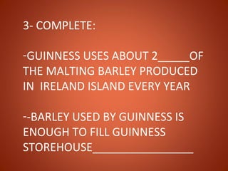 3- COMPLETE:

-GUINNESS USES ABOUT 2_____OF
THE MALTING BARLEY PRODUCED
IN IRELAND ISLAND EVERY YEAR

--BARLEY USED BY GUINNESS IS
ENOUGH TO FILL GUINNESS
STOREHOUSE________________
 