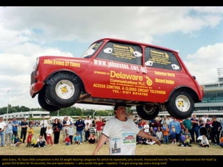 John Evans, 70, faces little competition in the 33 weight-bearing categories for which he repeatedly sets records. Honoured here for ‘heaviest car balanced on the head’ (a
gutted 352 lb Mini for 33 seconds), the one-eyed diabetic — who avoids the gym —explains: ‘I’ve got strong legs and a strong neck’
 
