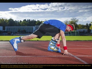 Andre Ortolf, 21, from Augsburg, Germany, features in the 2016 edition for three world records including the fastest 100m in clogs (16.27 seconds), fastest 100m wearing ski
boots (17.65 seconds) and farthest distance to blow a pea (7.51 m (24 ft 7.66 in)
 