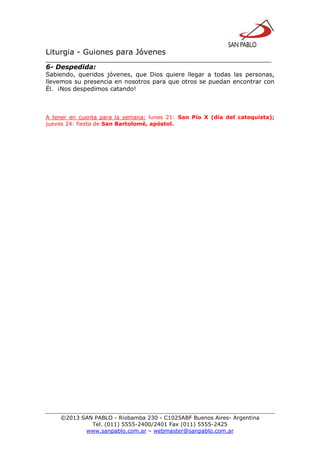 Liturgia - Guiones para Jóvenes
__________________________________________________________________
©2013 SAN PABLO - Riobamba 230 - C1025ABF Buenos Aires- Argentina
Tel. (011) 5555-2400/2401 Fax (011) 5555-2425
www.sanpablo.com.ar – webmaster@sanpablo.com.ar
6- Despedida:
Sabiendo, queridos jóvenes, que Dios quiere llegar a todas las personas,
llevemos su presencia en nosotros para que otros se puedan encontrar con
Él. ¡Nos despedimos catando!
A tener en cuenta para la semana: lunes 21: San Pío X (día del catequista);
jueves 24: fiesta de San Bartolomé, apóstol.
 