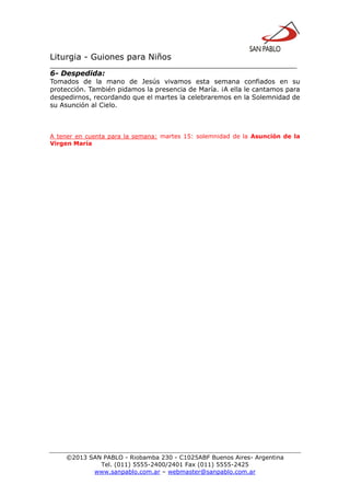 Liturgia - Guiones para Niños
__________________________________________________________________
©2013 SAN PABLO - Riobamba 230 - C1025ABF Buenos Aires- Argentina
Tel. (011) 5555-2400/2401 Fax (011) 5555-2425
www.sanpablo.com.ar – webmaster@sanpablo.com.ar
6- Despedida:
Tomados de la mano de Jesús vivamos esta semana confiados en su
protección. También pidamos la presencia de María. ¡A ella le cantamos para
despedirnos, recordando que el martes la celebraremos en la Solemnidad de
su Asunción al Cielo.
A tener en cuenta para la semana: martes 15: solemnidad de la Asunción de la
Virgen María
 