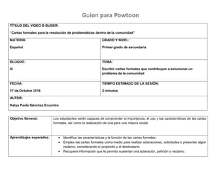 TÍTULO DEL VIDEO O SLIDER:
“Cartas formales para la resolución de problemáticas dentro de la comunidad”
MATERIA:
Español
GRADO Y NIVEL:
Primer grado de secundaria
BLOQUE:
III
TEMA:
Escribir cartas formales que contribuyan a solucionar un
problema de la comunidad
FECHA:
17 de Octubre 2016
TIEMPO ESTIMADO DE LA SESIÓN:
2 minutos
AUTOR:
Katya Paola Sánchez Encontra
Objetivo General: Los estudiantes serán capaces de comprender la importancia, el uso y las características de las cartas
formales, así como la realización de una para una mejora social.
Aprendizajes esperados:  Identifica las características y la función de las cartas formales.
 Emplea las cartas formales como medio para realizar aclaraciones, solicitudes o presentar algún
reclamo, considerando el propósito y el destinatario.
 Recupera información que le permita sustentar una aclaración, petición o reclamo.
Guion para Powtoon
 