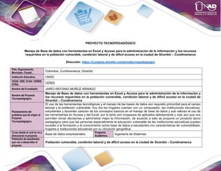 PROYECTO TECNOPEDAGÓGICO
Manejo de Base de datos con herramientas en Excel y Access para la administración de la información y los recursos
requeridos en la población vulnerable, condición laboral y de difícil acceso en la ciudad de Girardot – Cundinamarca
Dirección: https://cunjama.wixsite.com/proytecnopedagogjm
País, Departamento,
Municipio, Ciudad…
Colombia, Cundinamarca, Girardot
Institución Educativa. UNAD
CEAD, UDR, CCAV, CERES.
OTRA. CERES
Nombre del E-mediador. JAIRO ANTONIO MUÑOZ ARANGO
Nombre del Proyecto
Tecnopedagógico.
Manejo de Base de datos con herramientas en Excel y Access para la administración de la información y
los recursos requeridos en la población vulnerable, condición laboral y de difícil acceso en la ciudad de
Girardot – Cundinamarca
Planteamiento del
problema que da origen al
Proyecto
Tecnopedagógico.
El uso de las herramientas tecnológicas y el manejo de las bases de datos son requisito primordial para el campo
laboral y la población vulnerable, hoy día los hogares cuentan con un computador, las instituciones educativas,
estudiantes y docentes carecen de los conceptos básicos en el manejo de base de datos y sub valoran el uso de
las herramientas en Access y del Excel, por lo tanto son incapaces de aplicarlos debidamente y más aún que nos
permiten tomar decisiones y administrar mejor la información, de acuerdo a esto se propone un proyecto tecno
pedagógico para que las personas especialmente la educación vulnerable de las instituciones educativas puedan
acceder a la formación y el conocimiento sobre base de datos a estudiantes con características de vulnerabilidad,
hogares e instituciones educativas por su ubicación geográfica.
Curso desde el cual se va a
direccionar el proyecto.
Base de datos empresariales.
Programa
Académico.
Ingeniería de Sistemas
Población de estudiantes
que van a desarrollar el
proyecto.
Población vulnerable, condición laboral y de difícil acceso en la ciudad de Girardot – Cundinamarca
 