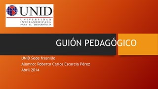 GUIÓN PEDAGÓGICO
UNID Sede fresnillo
Alumno: Roberto Carlos Escarcia Pérez
Abril 2014
 