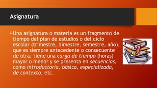 Asignatura
• Una asignatura o materia es un fragmento de
tiempo del plan de estudios o del ciclo
escolar (trimestre, bimestre, semestre, año),
que es siempre antecedente o consecuente
de otra, tiene una carga de tiempo (horas)
mayor o menor y se presenta en secuencias,
como introductoria, básica, especializada,
de contexto, etc.
 