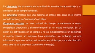 La diacronía de la materia es la unidad de enseñanza-aprendizaje y su
ubicación en el tiempo curricular.
La sincronía implica que una materia se ofrece con otras en el mismo
período lectivo y se “armoniza” con ellas.
Programa escolar es una unidad de tiempo encadenada a otras,
constelada diacrónica y sincrónicamente en un mapa curricular. Es un
orden de actividades en el tiempo y no es inmediatamente un contenido
ni mucho menos un mensaje (una expresión), sin embargo, es una
información que nos indica qué enseñar en el tiempo y nos da dirección
de lo que se va a expresar (contenido: mensaje).
 