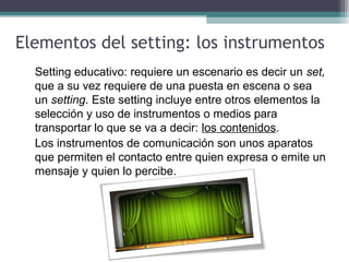Elementos del setting: los instrumentos
Setting educativo: requiere un escenario es decir un set,
que a su vez requiere de una puesta en escena o sea
un setting. Este setting incluye entre otros elementos la
selección y uso de instrumentos o medios para
transportar lo que se va a decir: los contenidos.
Los instrumentos de comunicación son unos aparatos
que permiten el contacto entre quien expresa o emite un
mensaje y quien lo percibe.
 
