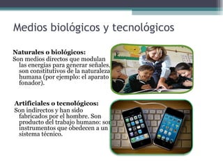 Medios biológicos y tecnológicos
Naturales o biológicos:
Son medios directos que modulan
las energías para generar señales,
son constitutivos de la naturaleza
humana (por ejemplo: el aparato
fonador).
Artificiales o tecnológicos:
Son indirectos y han sido
fabricados por el hombre. Son
producto del trabajo humano: son
instrumentos que obedecen a un
sistema técnico.
 