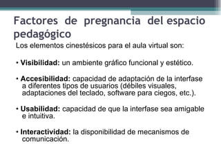 Factores de pregnancia del espacio
pedagógico
Los elementos cinestésicos para el aula virtual son:
• Visibilidad: un ambiente gráfico funcional y estético.
• Accesibilidad: capacidad de adaptación de la interfase
a diferentes tipos de usuarios (débiles visuales,
adaptaciones del teclado, software para ciegos, etc.).
• Usabilidad: capacidad de que la interfase sea amigable
e intuitiva.
• Interactividad: la disponibilidad de mecanismos de
comunicación.
 