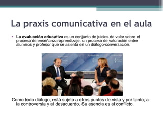 La praxis comunicativa en el aula
• La evaluación educativa es un conjunto de juicios de valor sobre el
proceso de enseñanza-aprendizaje: un proceso de valoración entre
alumnos y profesor que se asienta en un diálogo-conversación.
Como todo diálogo, está sujeto a otros puntos de vista y por tanto, a
la controversia y al desacuerdo. Su esencia es el conflicto.
 