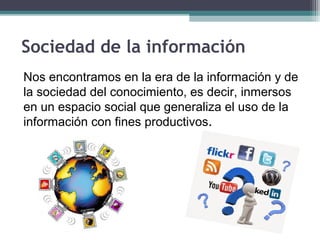 Sociedad de la información
Nos encontramos en la era de la información y de
la sociedad del conocimiento, es decir, inmersos
en un espacio social que generaliza el uso de la
información con fines productivos.
 