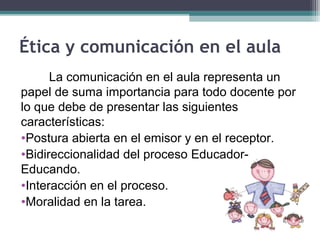 Ética y comunicación en el aula
La comunicación en el aula representa un
papel de suma importancia para todo docente por
lo que debe de presentar las siguientes
características:
•Postura abierta en el emisor y en el receptor.
•Bidireccionalidad del proceso Educador-
Educando.
•Interacción en el proceso.
•Moralidad en la tarea.
 