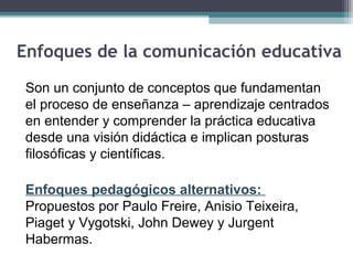Enfoques de la comunicación educativa
Son un conjunto de conceptos que fundamentan
el proceso de enseñanza – aprendizaje centrados
en entender y comprender la práctica educativa
desde una visión didáctica e implican posturas
filosóficas y científicas.
Enfoques pedagógicos alternativos:
Propuestos por Paulo Freire, Anisio Teixeira,
Piaget y Vygotski, John Dewey y Jurgent
Habermas.
 
