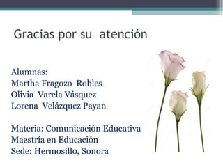 Gracias por su atención
Alumnas:
Martha Fragozo Robles
Olivia Varela Vásquez
Lorena Velázquez Payan
Materia: Comunicación Educativa
Maestría en Educación
Sede: Hermosillo, Sonora
 