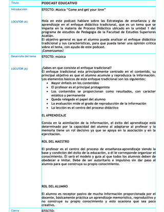 Título PODCAST EDUCATIVO
Introducción
LOCUTOR (A)
EFECTO: Música “Come and get your love”
Hola en este podcast hablare sobre las Estrategias de enseñanza y de
aprendizaje en el enfoque didáctico tradicional, que es un tema que se
imparte en la materia de Proceso Didáctico ubicado en la unidad 1 del
programa de estudios de Pedagogía de la Facultad de Estudios Superiores
Acatlán.
El objetivo general es que el alumno pueda analizar el enfoque didáctico
tradicional y sus características, para que pueda tener una opinión crítica
sobre el tema, con ayuda de este podcast.
¡Comenzamos!
Desarrollo del tema
LOCUTOR (A)
EFECTO: música
¿Sabes en que consiste el enfoque tradicional?
El enfoque tradicional esta principalmente centrado en el contenido, su
principal objetivo es que el alumno acumule y reproduzca la información.
Los elementos básicos de este enfoque tradicional son los siguientes:
• Mayor énfasis en los contenidos
• El profesor es el principal protagonista
• Los contenidos se proporcionan como resultados, con carácter
estático y permanente
• Queda relegado el papel del alumno
• La evaluación mide el grado de reproducción de la información
• La lección es el centro del proceso didáctico
EL APRENDIZAJE
Consta en la asimilación de la información, el éxito del aprendizaje está
determinado por la capacidad del alumno al adaptarse al profesor y la
memoria tiene un rol decisivo ya que se apoya en la asociación y en la
ejercitación.
ROL DEL MAESTRO
El profesor es el centro del proceso de enseñanza-aprendizaje siendo la
base y condición del éxito de la educación, a él le corresponde organizar el
conocimiento. Él será el modelo y guía al que todos los alumnos deben de
obedecer e imitar. Debe de ser autoritario e impulsivo sin dar paso al
alumno para que construya su propio conocimiento.
ROL DEL ALUMNO
El alumno es receptor pasivo de mucha información proporcionada por el
docente, básicamente práctica un aprendizaje memorístico, reproductivo y
no construye su propio conocimiento y esto ocasiona que sea poco
creativo.
Cierre
 