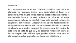 JUSTIFICACIÓN:
La compresión lectora es una competencia básica para todos los
alumnos, es necesario tenerla bien desarrollada al llegar a la
Secundaria. Una mejora en las distintas capacidades que atiende la
comprensión lectora, se verá reflejada no sólo en el mejor
conocimiento del área de español, igualmente ayudará en todas las
asignaturas del currículo. La lectura no es solo la decodificación de
un signo impreso, va más allá, porque involucra además, el darle un
significado, para poder conseguir la comprensión del escrito. En
este tema se trata de que las y los docentes reflexionen acerca de
las estrategias más idóneas que pueden utilizar para que los
alumnos desarrollen gradualmente la comprensión lectora.
 