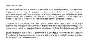 MARCO CONCEPTUAL:
Uno de los problemas que se tienen en la educación, es sin duda la lectura en todos los niveles,
impactando en el caso de educación básica, en secundaria, en los indicadores de
aprovechamiento de todas las asignaturas, por lo cual es una área de oportunidad para trabajar
principalmente con los docentes, para que ellos incidan en el desarrollo de estrategias para
mejorar la lectura y la comprensión lectora en los adolescentes que tienen a su cargo.
Partiendo de lo que señala, Isabel Solé , que es Catedrática del Departamento de Psicología
Evolutiva y de la Educación de la Universidad de Barcelona. Que “a partir de la lectura se pueden
realizar numerosas tareas, cuyo interés depende del proyecto global de trabajo de cada profesor”.
Las estrategias que más adelante se proponen tienen un enfoque constructivista, para propiciar
la resolución de la problemática que conlleva la falta de una comprensión lectora que permita a
los alumnos obtener mejores resultados.
 