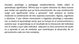 Ausubel, psicólogo y pedagogo estadounidense, habla sobre el
aprendizaje significativo “Afirma que el sujeto relaciona las ideas nuevas
que recibe con aquellas que ya tenía previamente, de cuya combinación
surge una significación única y personal”. Este proceso se realiza
mediante la combinación de tres aspectos esenciales: lógicos, cognitivos
y afectivos. Y por último mencionaré a Vygotsky psicólogo y educador,
con su teoría el aprendizaje social, que se incluye en el constructivismo y
sostiene que el aprendizaje es el resultado de la interacción del individuo
con el medio y que cada individuo adquiere la clara conciencia de quién
es y aprende el uso de símbolos que contribuyen al desarrollo de un
pensamiento cada vez más complejo.
 