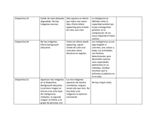 Diapositiva 19 Fondo de color plateado
degradado. No hay
imágenes alusivas
Sólo aparece un efecto
que indica una nueva
idea. Efecto letters
appearing para el texto
de color azul cielo
La inteligencia es
definida como la
capacidad cerebral por
la que conseguimos
penetrar en la
comprensión de las
cosas eligiendo el mejor
camino.
Diapositiva 20 No hay imágenes.
Efecto background
education.
Texto con efecto words
appearing, siguen
siendo de color azul
cielo pero ahora
destacan en negritas
Las inteligencias no son
algo tangible ni
concreto, una cultura y
todas sus actividades
son factores
determinantes para
desarrollar mostrar
unas capacidades
potenciales en un
individuo. Gardner
reconoce que la
brillantez académica no
lo es todo.
Diapositiva 21 Aparecen tres imágenes
en la diapositiva.
Background education.
La primera imagen es
alusiva a los ocho tipos
de inteligencias
múltiples, la segunda
imagen se refiere a un
grupo de personas con
Las tres imágenes
aparecen de manera
simultánea, ninguna
resata más que otra. No
hay texto y las
imágenes se aprecian
claramente
No hay ningún texto.
 
