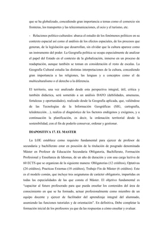 que se ha globalizado, concediendo gran importancia a temas como el comercio sin
fronteras, los transportes y las telecomunicaciones, el ocio y el turismo, etc.
- Relaciones político-culturales: abarca el estudio de los fenómenos políticos en su
contexto espacial así como el análisis de los efectos espaciales, de los procesos que
generan, de la legislación que desarrollan, sin olvidar que la cultura aparece como
un instrumento del poder. La Geografía política se ocupa especialmente de analizar
el papel del Estado en el contexto de la globalización, inmerso en un proceso de
readaptación, aunque también se toman en consideración el resto de escalas. La
Geografía Cultural estudia las distintas interpretaciones de la cultura, concediendo
gran importancia a las religiones, las lenguas y a conceptos como el de
multiculturalismo o el derecho a la diferencia.
El territorio, una vez analizado desde esta perspectiva integral, útil, crítica y
también didáctica, será sometido a un análisis DAFO (debilidades, amenazas,
fortalezas y oportunidades), realizado desde la Geografía aplicada, que, valiéndose
de

las

Tecnologías

de

la

Información

Geográficas

(SIG,

cartografía,

teledetección…), realiza el diagnóstico de los factores endógenos y exógenos, y a
continuación la planificación, es decir, la ordenación territorial desde la
sostenibilidad, con el fin de poderlo conservar, ordenar y gestionar.
DIAPOSITIVA 17. EL MASTER
La LOE establece como requisito fundamental para ejercer de profesor de
secundaria y bachillerato estar en posesión de la titulación de posgrado denominada
Máster en Profesor de Educación Secundaria Obligatoria, Bachillerato, Formación
Profesional y Enseñanza de Idiomas, de un año de duración y con una carga lectiva de
60 ECTS que se organizan de la siguiente manera: Obligatorias (12 créditos), Optativas
(24 créditos), Practicas Externas (18 créditos), Trabajo Fin de Máster (6 créditos). Este
es el modelo común, que incluye tres asignaturas de carácter obligatorio, impartidas en
todas las especialidades de las que consta el Máster. El objetivo fundamental es
“capacitar al futuro profesorado para que pueda enseñar los contenidos del área de
conocimiento en que se ha formado, actuar profesionalmente como miembro de un
equipo docente y ejercer de facilitador del aprendizaje integral del alumnado,
asumiendo las funciones tutoriales y de orientación”. En definitiva, Debe completar la
formación inicial de los profesores ya que da las respuestas a cómo enseñar y evaluar.

 