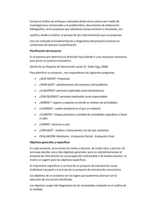 Incluye el análisis de enfoques realizados desde otros autores por medio de
investigaciones relacionadas a la problemática, documentos de elaboración
bibliográfica, otros proyectos que abordaron temas similares o vinculados, etc.
Justifica, desde el análisis, el porqué de la/s intervención/es que se proyectan.
Una vez realizada la fundamentación y diagnóstico del proyecto estamos en
condiciones de ejecutar la planificación.
Planificación del proyecto
Es el proceso que determina la dirección hacia dónde ir y los requisitos necesarios
para poner en práctica el proyecto.
Diseño de un Proyecto de Intervención social: (E. Ander Egg, 2000)
Para planificar un proyecto , nos respondemos las siguientes preguntas:
 ¿QUÉ HACER?: Propuesta.
 ¿PARA QUÉ? : planteamiento del contexto y del problema.
 ¿A QUIÉNES?: personas implicadas como destinatarios.
 ¿CON QUIÉNES?: personas implicadas como responsables.
 ¿DÓNDE? : lugares y espacios en donde se realizan las actividades.
 ¿CUÁNDO? : cuadro temporal en el que se realizará.
 ¿CUÁNTO? : Etapas previstas y cantidad de actividades especificas a llevar
a cabo.
 ¿CÓMO? : técnicas a usar.
 ¿CON QUÉ? : medios e instrumentos con los que contamos.
 EVALUACIÓN: Monitoreo - Evaluación Parcial - Evaluación Final.
Objetivos generales y específicos
En cada proyecto, se enuncian las metas a alcanzar, de modo claro, y preciso. Se
aconseja abordar uno o dos objetivos generales, para no sobredimensionar el
proyecto de intervención en una proporción inalcanzable o de dudoso alcance. Lo
mismo se sugiere para los objetivos específicos.
Es importante especificar si se trata de un proyecto de intervención social
(individual o grupal) o si se trata de un proyecto de intervención comunitaria.
Los objetivos de un proyecto son los logros que queremos alcanzar con la
ejecución de una acción planificada.
Los objetivos surgen del diagnóstico de las necesidades realizado en el análisis de
la realidad.
 