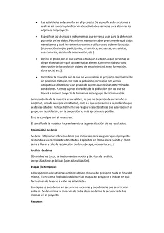  Las actividades a desarrollar en el proyecto. Se especifican las acciones a
realizar así como la planificación de actividades variadas para alcanzar los
objetivos del proyecto.
 Especificar las técnicas e instrumentos que se van a usar para la obtención
posterior de los datos. Para ello es necesario saber previamente qué datos
necesitamos y qué herramientas vamos a utilizar para obtener los datos
(observación simple, participante, sistemática; encuestas, entrevistas,
cuestionarios, escalas de observación, etc.).
 Definir el grupo con el que vamos a trabajar. Es decir, a qué personas se
dirige el proyecto y qué características tienen. Conviene elaborar una
descripción de la población objeto de estudio (edad, sexo, formación,
clase social, etc.).
 Identificar la muestra con la que se va a realizar el proyecto. Normalmente
no podemos trabajar con toda la población por lo que nos vemos
obligados a seleccionar a un grupo de sujetos que reúnan determinadas
condiciones. A estos sujetos extraídos de la población con los que se
llevará a cabo el proyecto le llamamos en lenguaje técnico muestra.
Lo importante de la muestra es su validez, lo que no depende de su tamaño o
amplitud, sino de su representatividad, esto es, que represente a la población que
se desea estudiar. Refleje fielmente los rasgos y características que aparecen en el
grupo, en la población, en la proporción lo más aproximada posible.
Esto se consigue con el muestreo.
El tamaño de la muestra hace referencia a la generalización de los resultados.
Recolección de datos
Se debe reflexionar sobre los datos que interesan para asegurar que el proyecto
responda a las necesidades detectadas. Especifica en forma clara cuándo y cómo
se va a llevar a cabo la recolección de datos (etapa, momento, etc.).
Análisis de datos
Obtenidos los datos, se instrumentan modos y técnicas de análisis,
comprobaciones prácticas (operacionalización).
Etapas (lo temporal)
Corresponden a las diversas acciones desde el inicio del proyecto hasta el final del
mismo. Tiene como finalidad establecer las etapas del proyecto e indicar en qué
fechas han de llevarse a cabo las actividades.
La etapas se encadenan en secuencias sucesivas y coordinadas que se articulan
entre si. Se determina la duración de cada etapa se define la secuencia de las
mismas en el proyecto.
Recursos
 