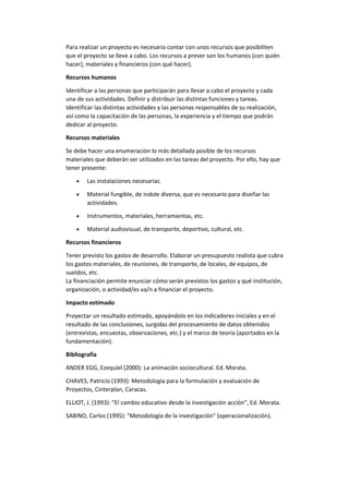 Para realizar un proyecto es necesario contar con unos recursos que posibiliten
que el proyecto se lleve a cabo. Los recursos a prever son los humanos (con quién
hacer), materiales y financieros (con qué hacer).
Recursos humanos
Identificar a las personas que participarán para llevar a cabo el proyecto y cada
una de sus actividades. Definir y distribuir las distintas funciones y tareas.
Identificar las distintas actividades y las personas responsables de su realización,
así como la capacitación de las personas, la experiencia y el tiempo que podrán
dedicar al proyecto.
Recursos materiales
Se debe hacer una enumeración lo más detallada posible de los recursos
materiales que deberán ser utilizados en las tareas del proyecto. Por ello, hay que
tener presente:
 Las instalaciones necesarias.
 Material fungible, de índole diversa, que es necesario para diseñar las
actividades.
 Instrumentos, materiales, herramientas, etc.
 Material audiovisual, de transporte, deportivo, cultural, etc.
Recursos financieros
Tener previsto los gastos de desarrollo. Elaborar un presupuesto realista que cubra
los gastos materiales, de reuniones, de transporte, de locales, de equipos, de
sueldos, etc.
La financiación permite enunciar cómo serán previstos los gastos y qué institución,
organización, o actividad/es va/n a financiar el proyecto.
Impacto estimado
Proyectar un resultado estimado, apoyándolo en los indicadores iniciales y en el
resultado de las conclusiones, surgidas del procesamiento de datos obtenidos
(entrevistas, encuestas, observaciones, etc.) y el marco de teoría (aportados en la
fundamentación).
Bibliografía
ANDER EGG, Ezequiel (2000): La animación sociocultural. Ed. Morata.
CHAVES, Patricio (1993): Metodología para la formulación y evaluación de
Proyectos, Cinterplan, Caracas.
ELLIOT, J. (1993): "El cambio educativo desde la investigación acción", Ed. Morata.
SABINO, Carlos (1995): "Metodología de la investigación" (operacionalización).
 